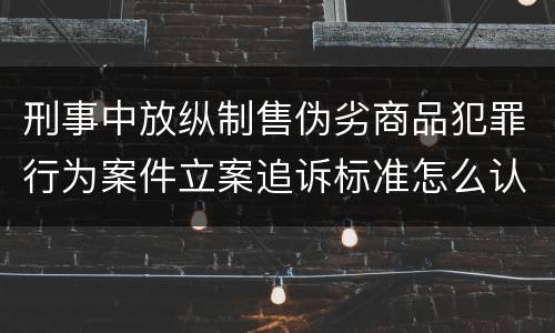 刑事中放纵制售伪劣商品犯罪行为案件立案追诉标准怎么认定