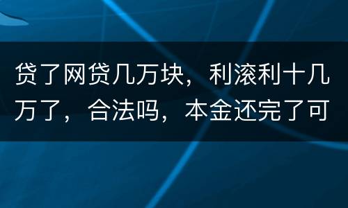 贷了网贷几万块，利滚利十几万了，合法吗，本金还完了可以不还利息吗
