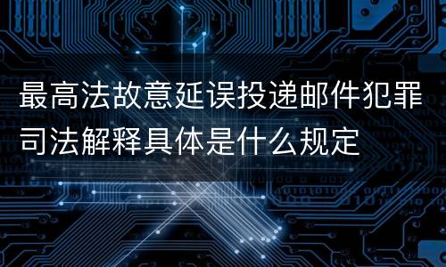最高法故意延误投递邮件犯罪司法解释具体是什么规定