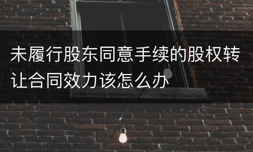 未履行股东同意手续的股权转让合同效力该怎么办