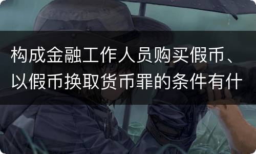 构成金融工作人员购买假币、以假币换取货币罪的条件有什么