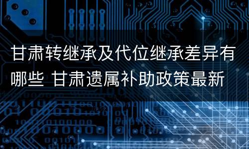 甘肃转继承及代位继承差异有哪些 甘肃遗属补助政策最新
