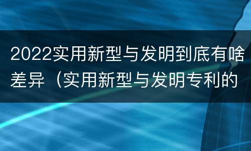 2022实用新型与发明到底有啥差异（实用新型与发明专利的区别有哪些）