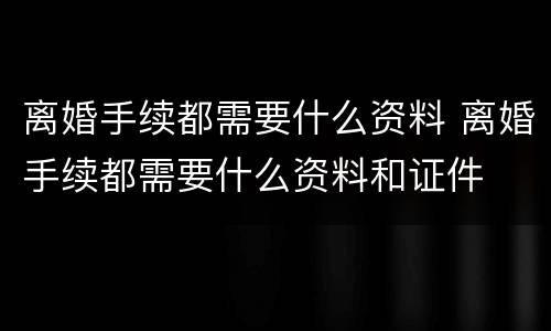 离婚手续都需要什么资料 离婚手续都需要什么资料和证件