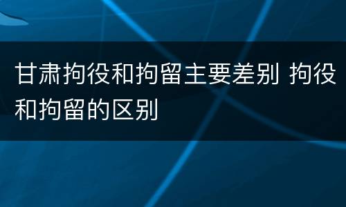 甘肃拘役和拘留主要差别 拘役和拘留的区别