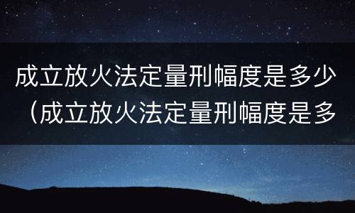 成立放火法定量刑幅度是多少（成立放火法定量刑幅度是多少）