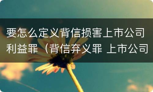 要怎么定义背信损害上市公司利益罪（背信弃义罪 上市公司）