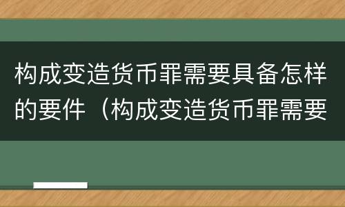 构成变造货币罪需要具备怎样的要件（构成变造货币罪需要具备怎样的要件）