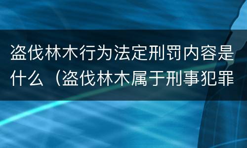 盗伐林木行为法定刑罚内容是什么（盗伐林木属于刑事犯罪吗）