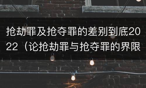 抢劫罪及抢夺罪的差别到底2022（论抢劫罪与抢夺罪的界限）