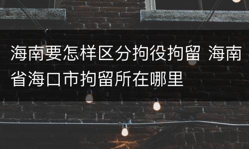 海南要怎样区分拘役拘留 海南省海口市拘留所在哪里