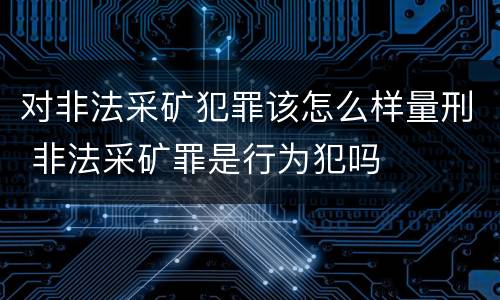 对非法采矿犯罪该怎么样量刑 非法采矿罪是行为犯吗