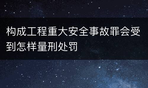 构成工程重大安全事故罪会受到怎样量刑处罚