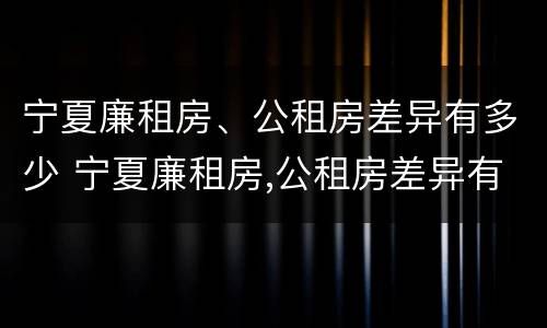 宁夏廉租房、公租房差异有多少 宁夏廉租房,公租房差异有多少个
