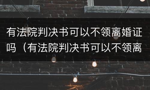 有法院判决书可以不领离婚证吗（有法院判决书可以不领离婚证吗现在）