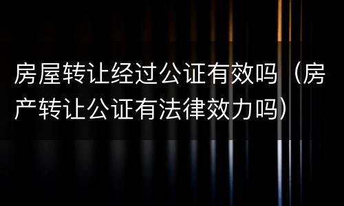 房屋转让经过公证有效吗（房产转让公证有法律效力吗）