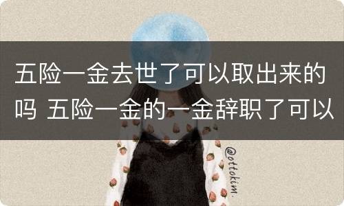 五险一金去世了可以取出来的吗 五险一金的一金辞职了可以取出来吗