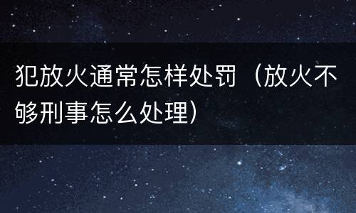 犯放火通常怎样处罚（放火不够刑事怎么处理）