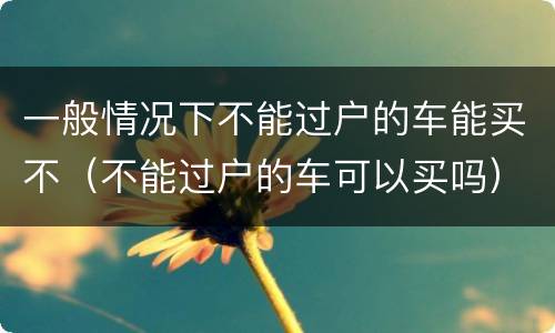一般情况下不能过户的车能买不（不能过户的车可以买吗）