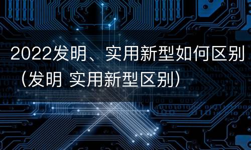 2022发明、实用新型如何区别（发明 实用新型区别）
