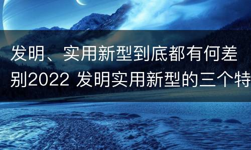 发明、实用新型到底都有何差别2022 发明实用新型的三个特点
