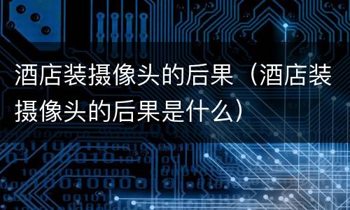 酒店装摄像头的后果（酒店装摄像头的后果是什么）