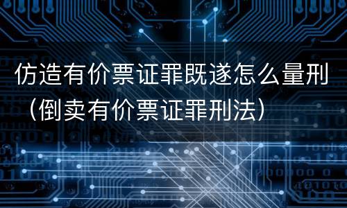 仿造有价票证罪既遂怎么量刑（倒卖有价票证罪刑法）