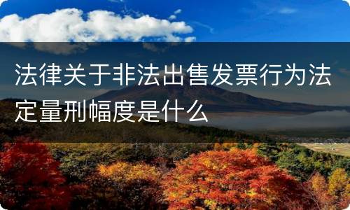 法律关于非法出售发票行为法定量刑幅度是什么