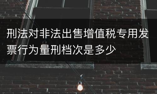 刑法对非法出售增值税专用发票行为量刑档次是多少