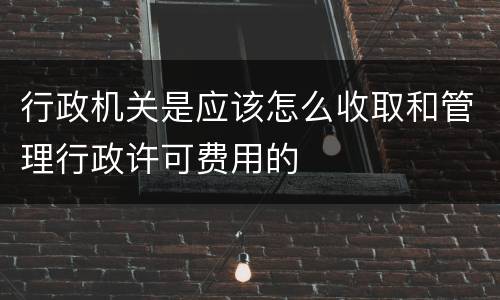 行政机关是应该怎么收取和管理行政许可费用的