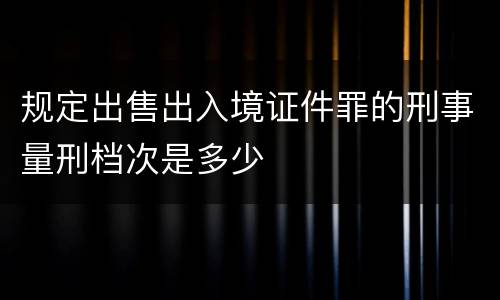 规定出售出入境证件罪的刑事量刑档次是多少