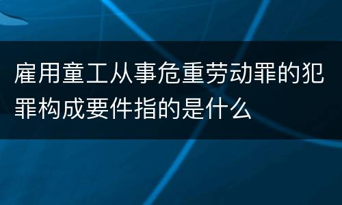 雇用童工从事危重劳动罪的犯罪构成要件指的是什么