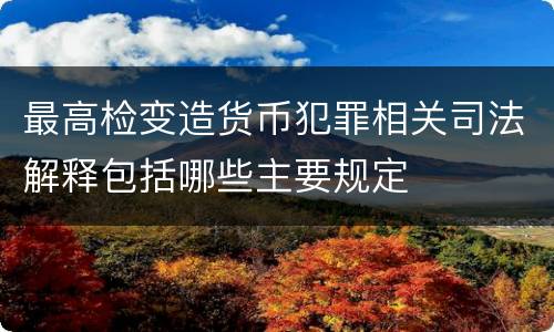 最高检变造货币犯罪相关司法解释包括哪些主要规定
