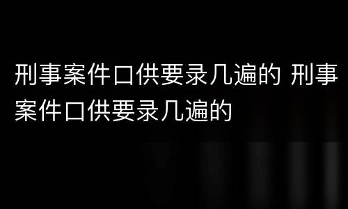 刑事案件口供要录几遍的 刑事案件口供要录几遍的