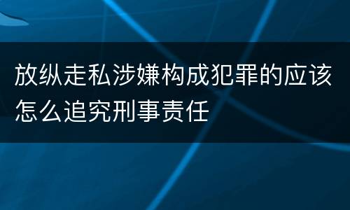 放纵走私涉嫌构成犯罪的应该怎么追究刑事责任