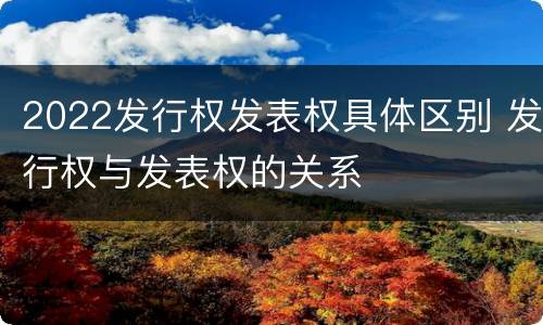 2022发行权发表权具体区别 发行权与发表权的关系