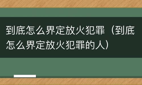 到底怎么界定放火犯罪（到底怎么界定放火犯罪的人）