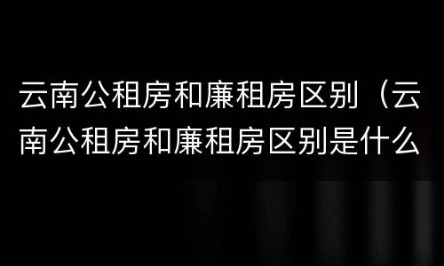 云南公租房和廉租房区别（云南公租房和廉租房区别是什么）