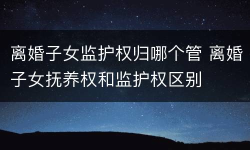 离婚子女监护权归哪个管 离婚子女抚养权和监护权区别