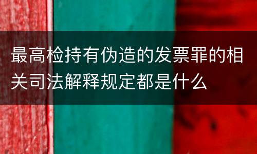 最高检持有伪造的发票罪的相关司法解释规定都是什么