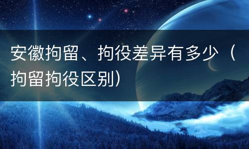 安徽拘留、拘役差异有多少（拘留拘役区别）