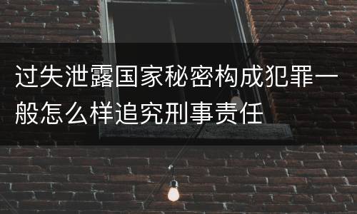 过失泄露国家秘密构成犯罪一般怎么样追究刑事责任
