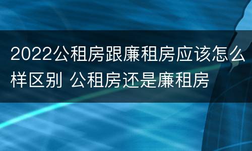 2022公租房跟廉租房应该怎么样区别 公租房还是廉租房