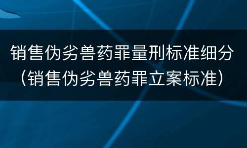 销售伪劣兽药罪量刑标准细分（销售伪劣兽药罪立案标准）