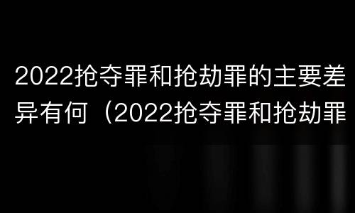 2022抢夺罪和抢劫罪的主要差异有何（2022抢夺罪和抢劫罪的主要差异有何区别）