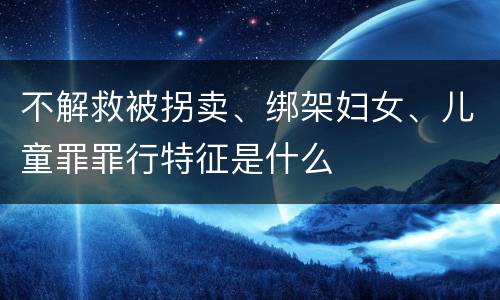 不解救被拐卖、绑架妇女、儿童罪罪行特征是什么