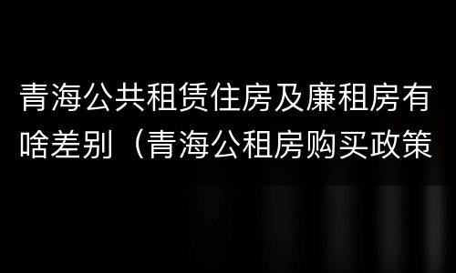 青海公共租赁住房及廉租房有啥差别（青海公租房购买政策）