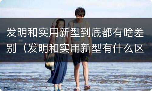 发明和实用新型到底都有啥差别（发明和实用新型有什么区别）