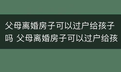 父母离婚房子可以过户给孩子吗 父母离婚房子可以过户给孩子吗怎么办