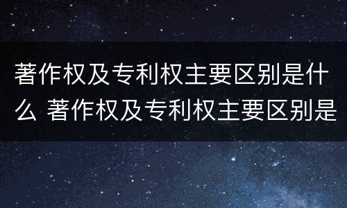 著作权及专利权主要区别是什么 著作权及专利权主要区别是什么意思